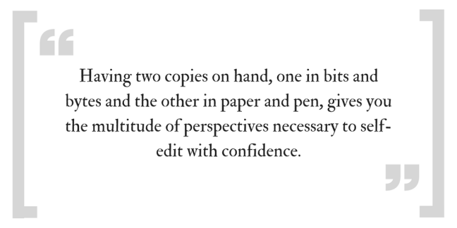 Having two copies on hand, one it bits and bytes and the other in paper and pen, gives you the multitude of perspectives necessary to self-edit with confidence.